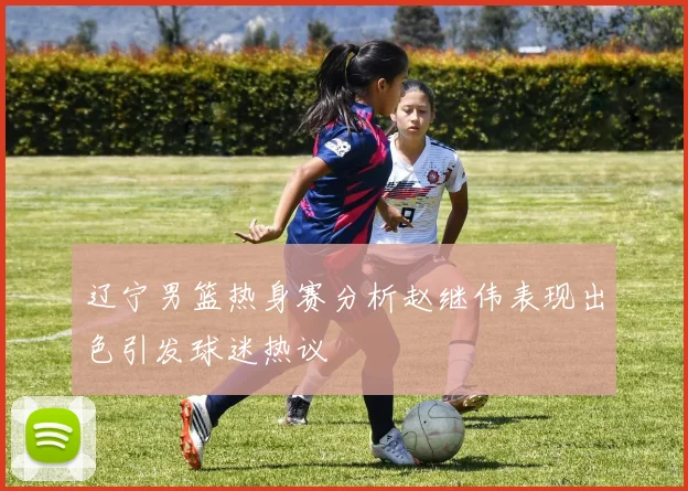 辽宁男篮热身赛分析赵继伟表现出色引发球迷热议