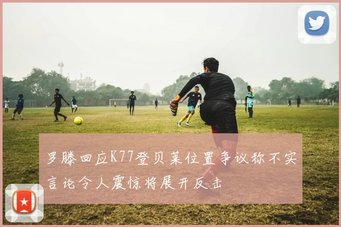罗滕回应K77登贝莱位置争议称不实言论令人震惊将展开反击