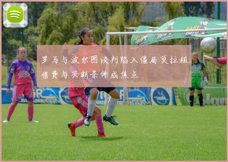 罗马与波尔图谈判陷入僵局莫拉租借费与买断条件成焦点