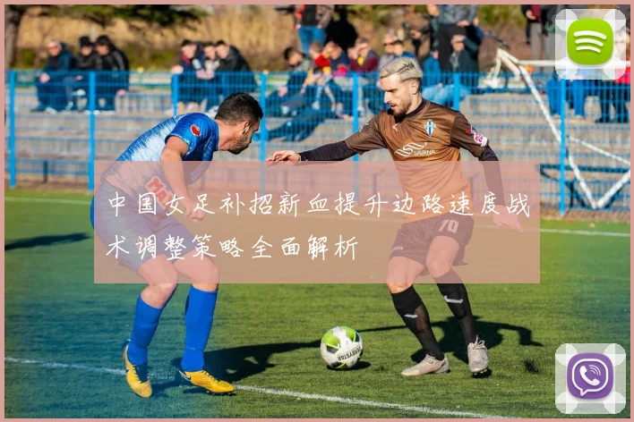 中国女足补招新血提升边路速度战术调整策略全面解析