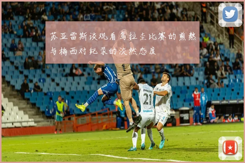 苏亚雷斯谈观看乌拉圭比赛的煎熬与梅西对纪录的淡然态度