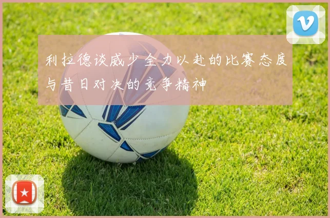 利拉德谈威少全力以赴的比赛态度与昔日对决的竞争精神