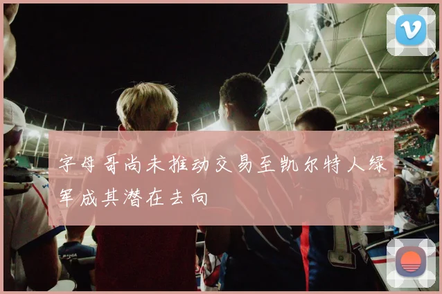 字母哥尚未推动交易至凯尔特人绿军成其潜在去向