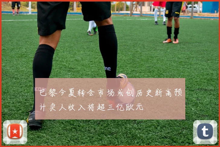 巴黎今夏转会市场或创历史新高预计卖人收入将超三亿欧元