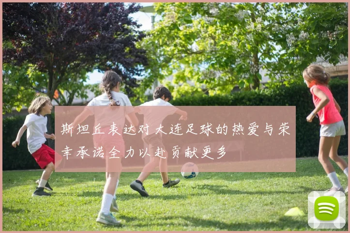 斯坦丘表达对大连足球的热爱与荣幸承诺全力以赴贡献更多
