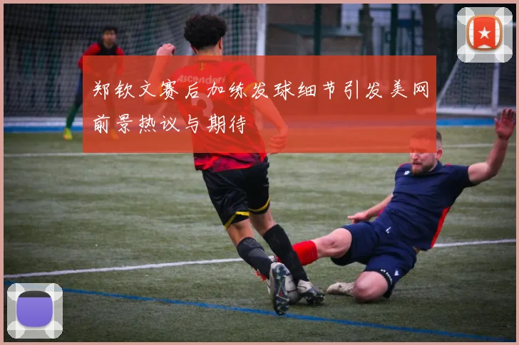 郑钦文赛后加练发球细节引发美网前景热议与期待