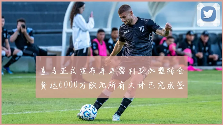 皇马正式宣布库库雷利亚加盟转会费达6000万欧元所有文件已完成签署